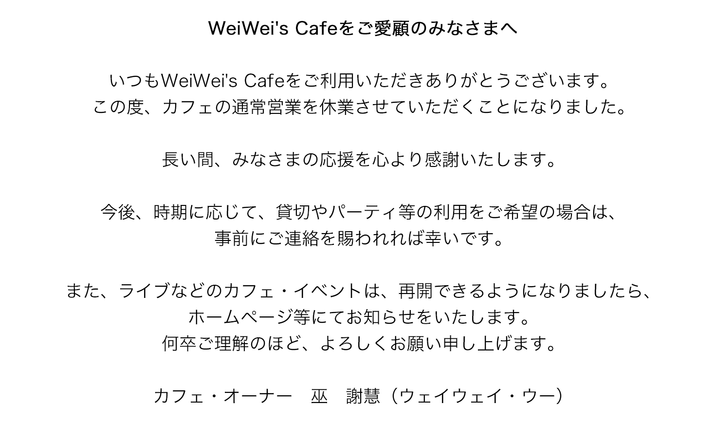 WeiWei's Cafe をご愛顧の皆さまへ　いつもWeiWei' Cafeをご利用頂き、ありがとうございます。この度、12月15日を持ちまして、カフェの通常営業を終了させて頂くことになりました。